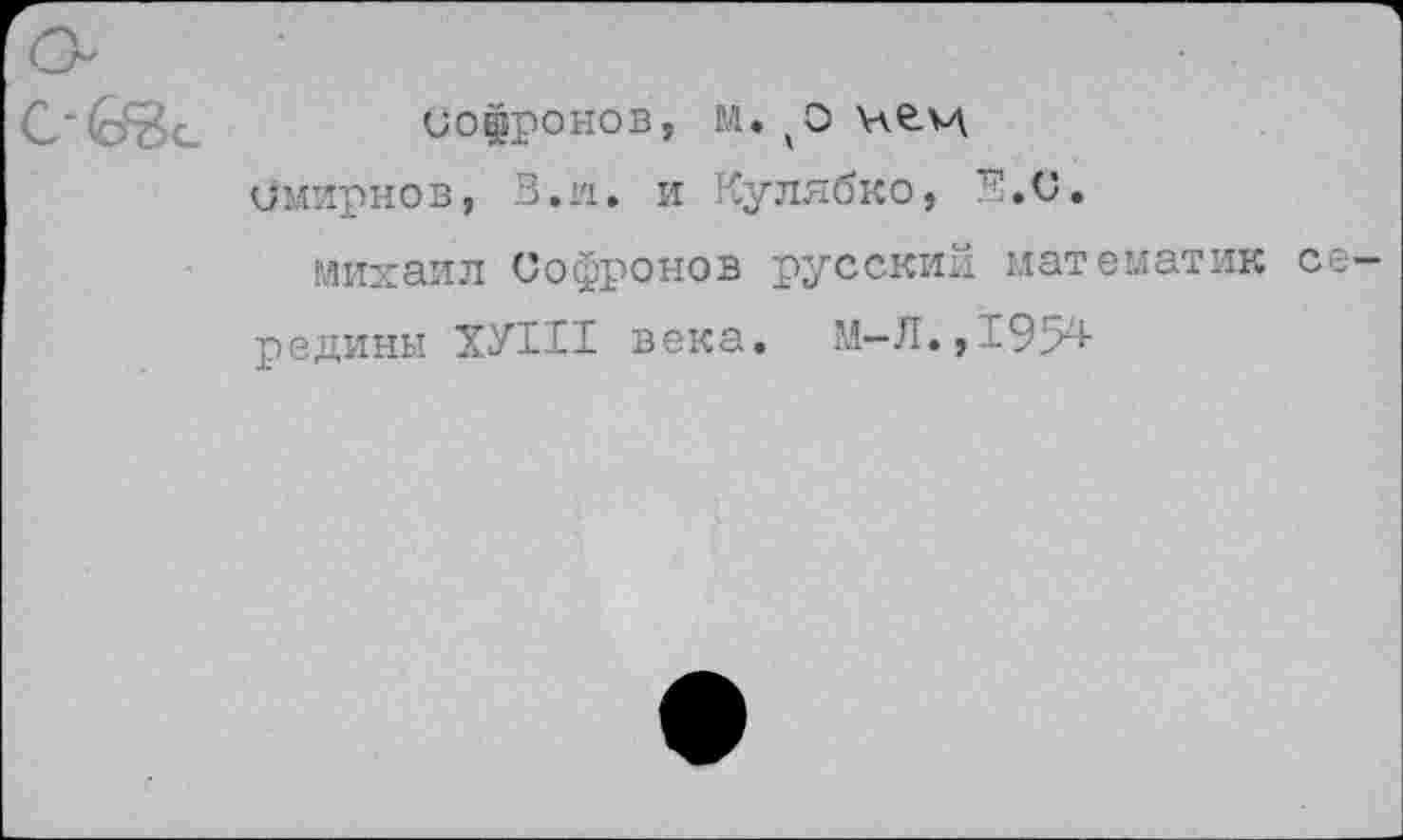 ﻿СОфрОНОВ, М. ИС-М.
Смирнов, В.и. и Кулябко, Е.С.
Михаил Софронов русский математик середины ХУ111 века. М—Л., 1954